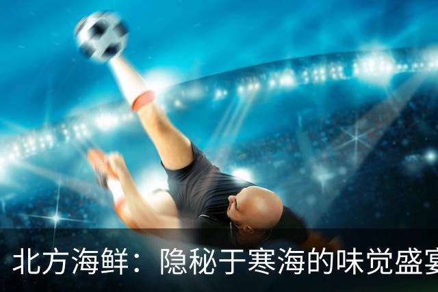 北方海鲜：隐秘于寒海的味觉盛宴